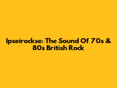 Ipseirockse: The Sound Of 70s & 80s British Rock