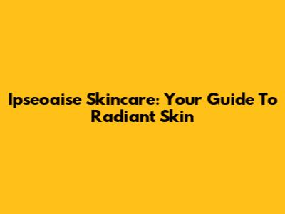Ipseoaise Skincare: Your Guide To Radiant Skin