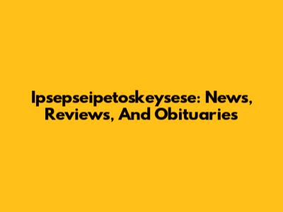 Ipsepseipetoskeysese: News, Reviews, And Obituaries