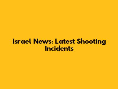 Israel News: Latest Shooting Incidents