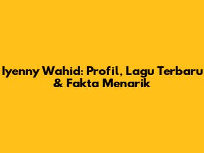 Iyenny Wahid: Profil, Lagu Terbaru & Fakta Menarik