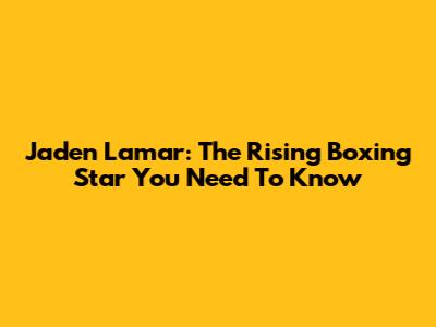 Jaden Lamar: The Rising Boxing Star You Need To Know