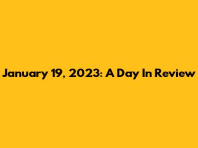 January 19, 2023: A Day In Review