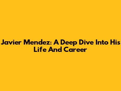 Javier Mendez: A Deep Dive Into His Life And Career