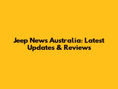 Jeep News Australia: Latest Updates & Reviews