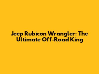 Jeep Rubicon Wrangler: The Ultimate Off-Road King