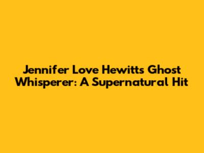 Jennifer Love Hewitt's Ghost Whisperer: A Supernatural Hit