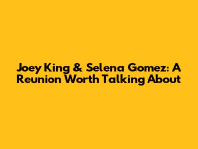Joey King & Selena Gomez: A Reunion Worth Talking About