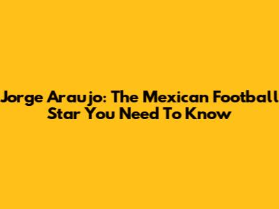 Jorge Araujo: The Mexican Football Star You Need To Know