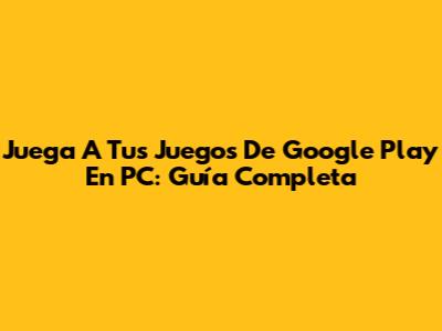 Juega A Tus Juegos De Google Play En PC: Guía Completa