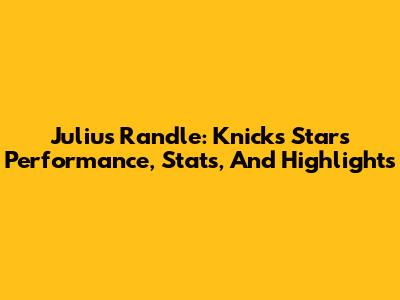 Julius Randle: Knicks Star's Performance, Stats, And Highlights