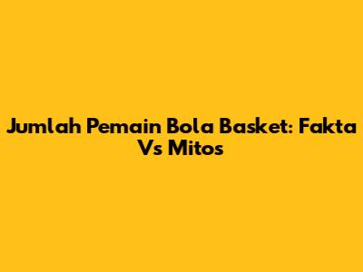 Jumlah Pemain Bola Basket: Fakta Vs Mitos
