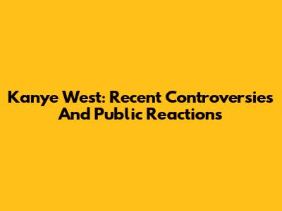 Kanye West: Recent Controversies And Public Reactions
