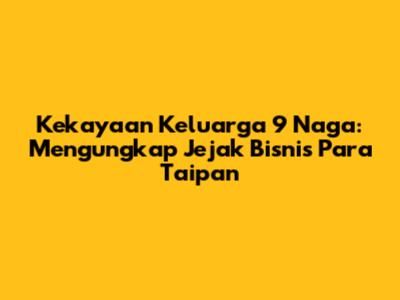 Kekayaan Keluarga 9 Naga: Mengungkap Jejak Bisnis Para Taipan