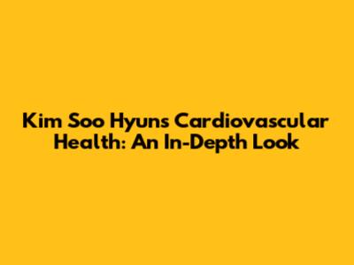 Kim Soo Hyun's Cardiovascular Health: An In-Depth Look