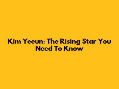 Kim Yeeun: The Rising Star You Need To Know