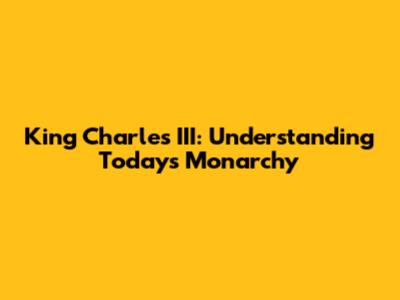 King Charles III: Understanding Today's Monarchy