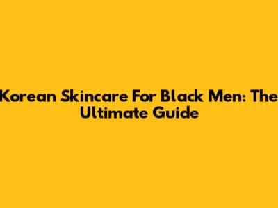 Korean Skincare For Black Men: The Ultimate Guide