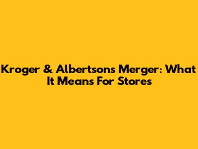 Kroger & Albertsons Merger: What It Means For Stores