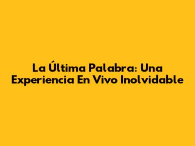 La Última Palabra: Una Experiencia En Vivo Inolvidable