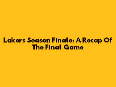 Lakers Season Finale: A Recap Of The Final Game