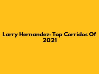 Larry Hernandez: Top Corridos Of 2021