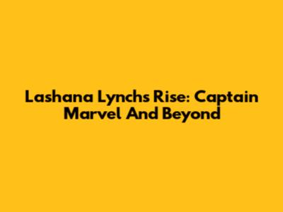 Lashana Lynch's Rise: Captain Marvel And Beyond