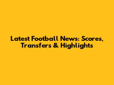 Latest Football News: Scores, Transfers & Highlights