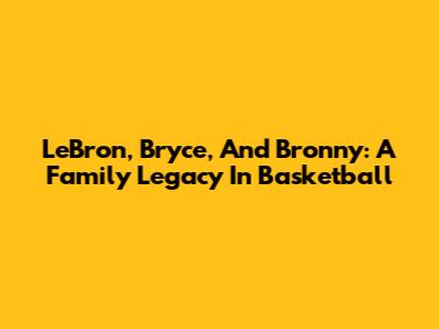 LeBron, Bryce, And Bronny: A Family Legacy In Basketball