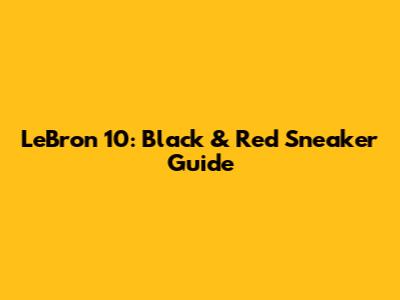 LeBron 10: Black & Red Sneaker Guide