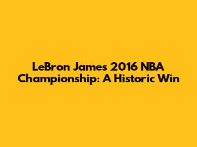 LeBron James' 2016 NBA Championship: A Historic Win