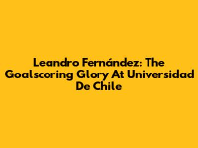 Leandro Fernández: The Goalscoring Glory At Universidad De Chile