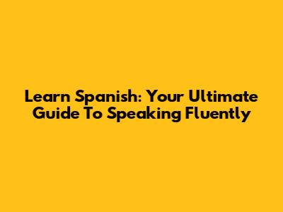 Learn Spanish: Your Ultimate Guide To Speaking Fluently