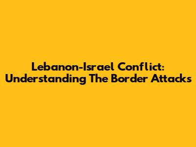 Lebanon-Israel Conflict: Understanding The Border Attacks