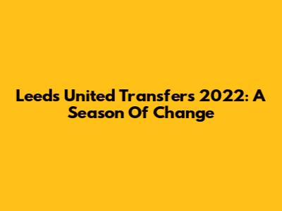 Leeds United Transfers 2022: A Season Of Change