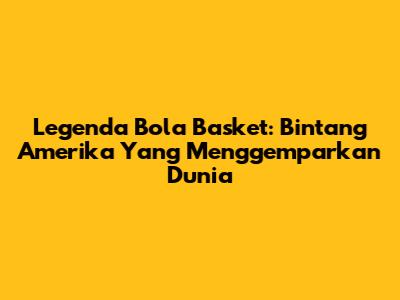 Legenda Bola Basket: Bintang Amerika Yang Menggemparkan Dunia