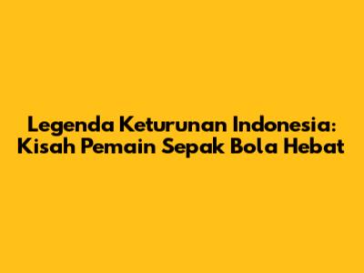 Legenda Keturunan Indonesia: Kisah Pemain Sepak Bola Hebat