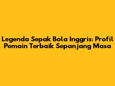 Legenda Sepak Bola Inggris: Profil Pemain Terbaik Sepanjang Masa