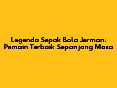 Legenda Sepak Bola Jerman: Pemain Terbaik Sepanjang Masa