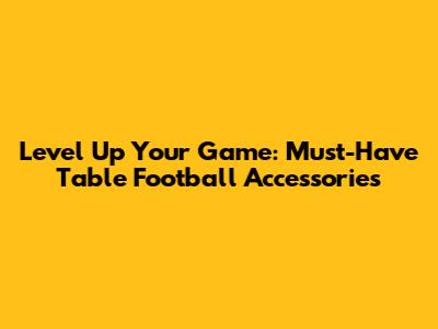 Level Up Your Game: Must-Have Table Football Accessories
