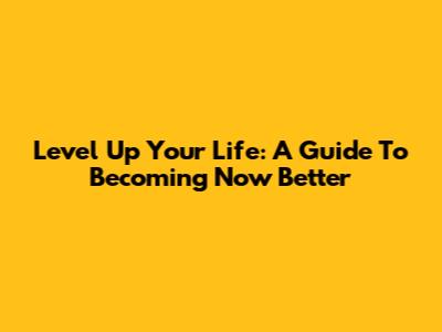 Level Up Your Life: A Guide To Becoming Now Better