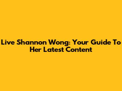 Live Shannon Wong: Your Guide To Her Latest Content
