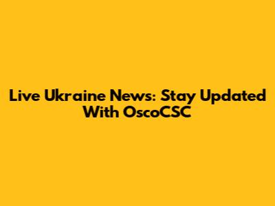Live Ukraine News: Stay Updated With OscoCSC