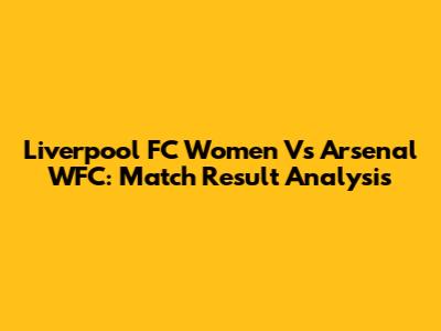 Liverpool FC Women Vs Arsenal WFC: Match Result Analysis
