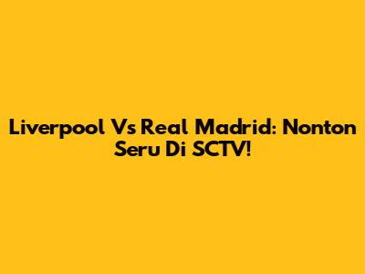 Liverpool Vs Real Madrid: Nonton Seru Di SCTV!