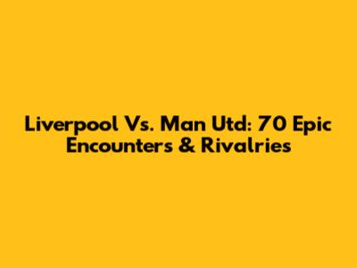 Liverpool Vs. Man Utd: 70 Epic Encounters & Rivalries