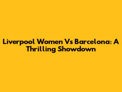 Liverpool Women Vs Barcelona: A Thrilling Showdown