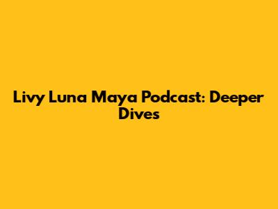 Livy Luna Maya Podcast: Deeper Dives