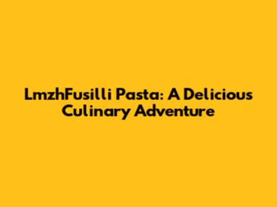 LmzhFusilli Pasta: A Delicious Culinary Adventure