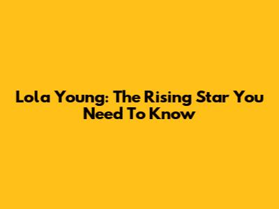 Lola Young: The Rising Star You Need To Know